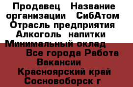 Продавец › Название организации ­ СибАтом › Отрасль предприятия ­ Алкоголь, напитки › Минимальный оклад ­ 16 000 - Все города Работа » Вакансии   . Красноярский край,Сосновоборск г.